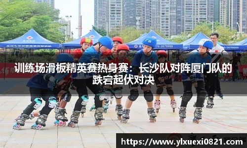 训练场滑板精英赛热身赛：长沙队对阵厦门队的跌宕起伏对决